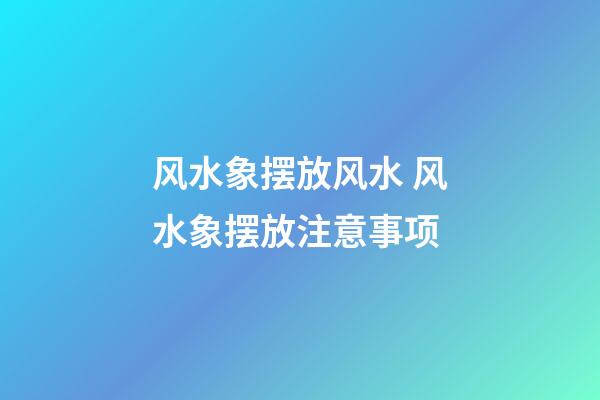 风水象摆放风水 风水象摆放注意事项